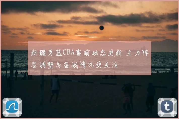 新疆男篮CBA赛前动态更新 主力阵容调整与备战情况受关注