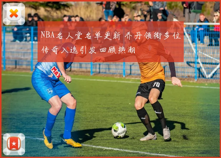 NBA名人堂名单更新 乔丹领衔多位传奇入选引发回顾热潮