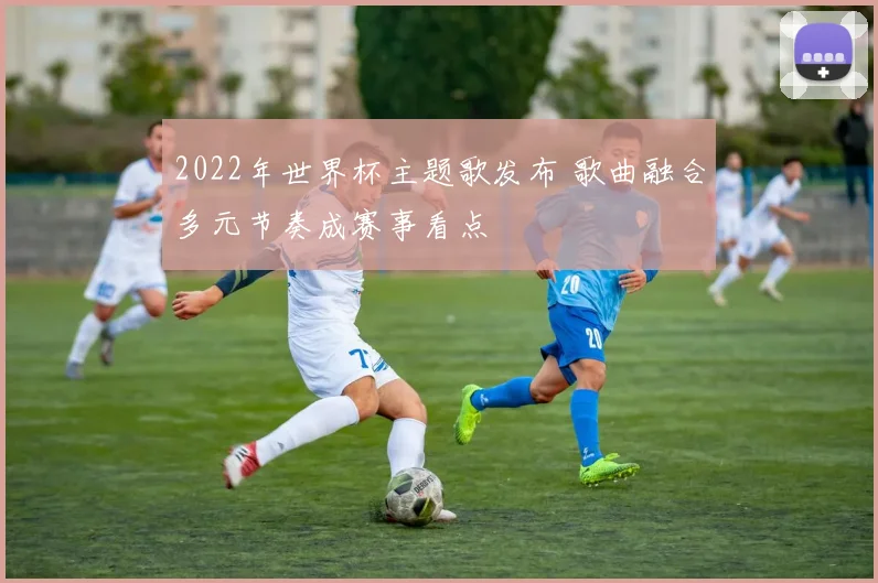 2022年世界杯主题歌发布 歌曲融合多元节奏成赛事看点