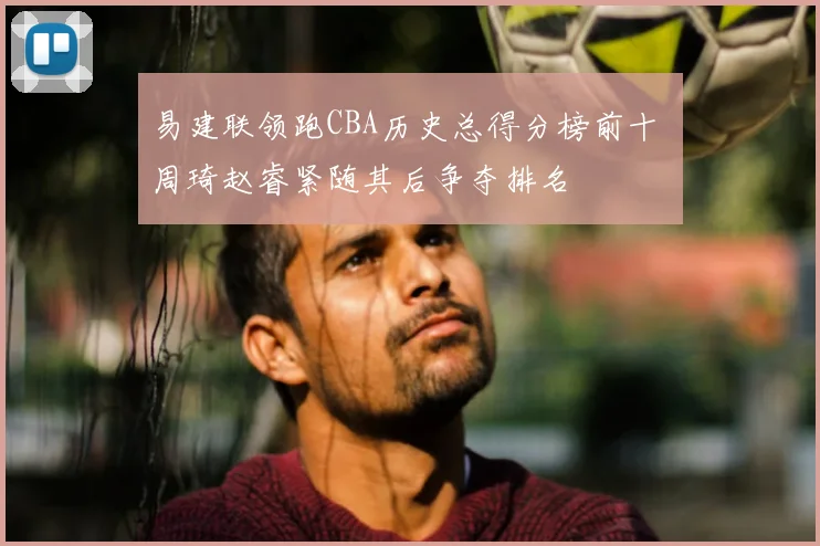 易建联领跑CBA历史总得分榜前十 周琦赵睿紧随其后争夺排名