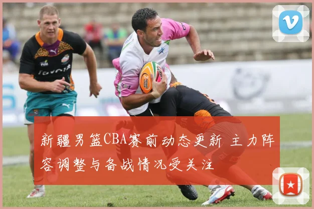 新疆男篮CBA赛前动态更新 主力阵容调整与备战情况受关注