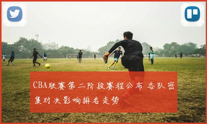 CBA联赛第二阶段赛程公布 各队密集对决影响排名走势