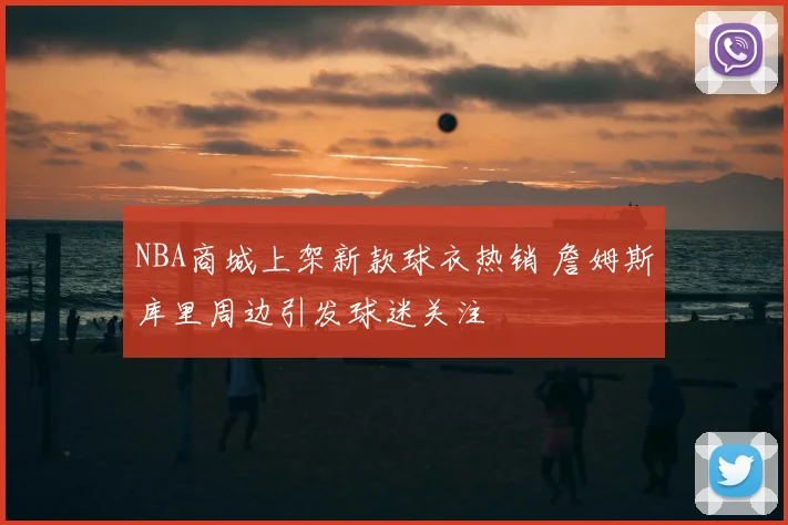 NBA商城上架新款球衣热销 詹姆斯库里周边引发球迷关注